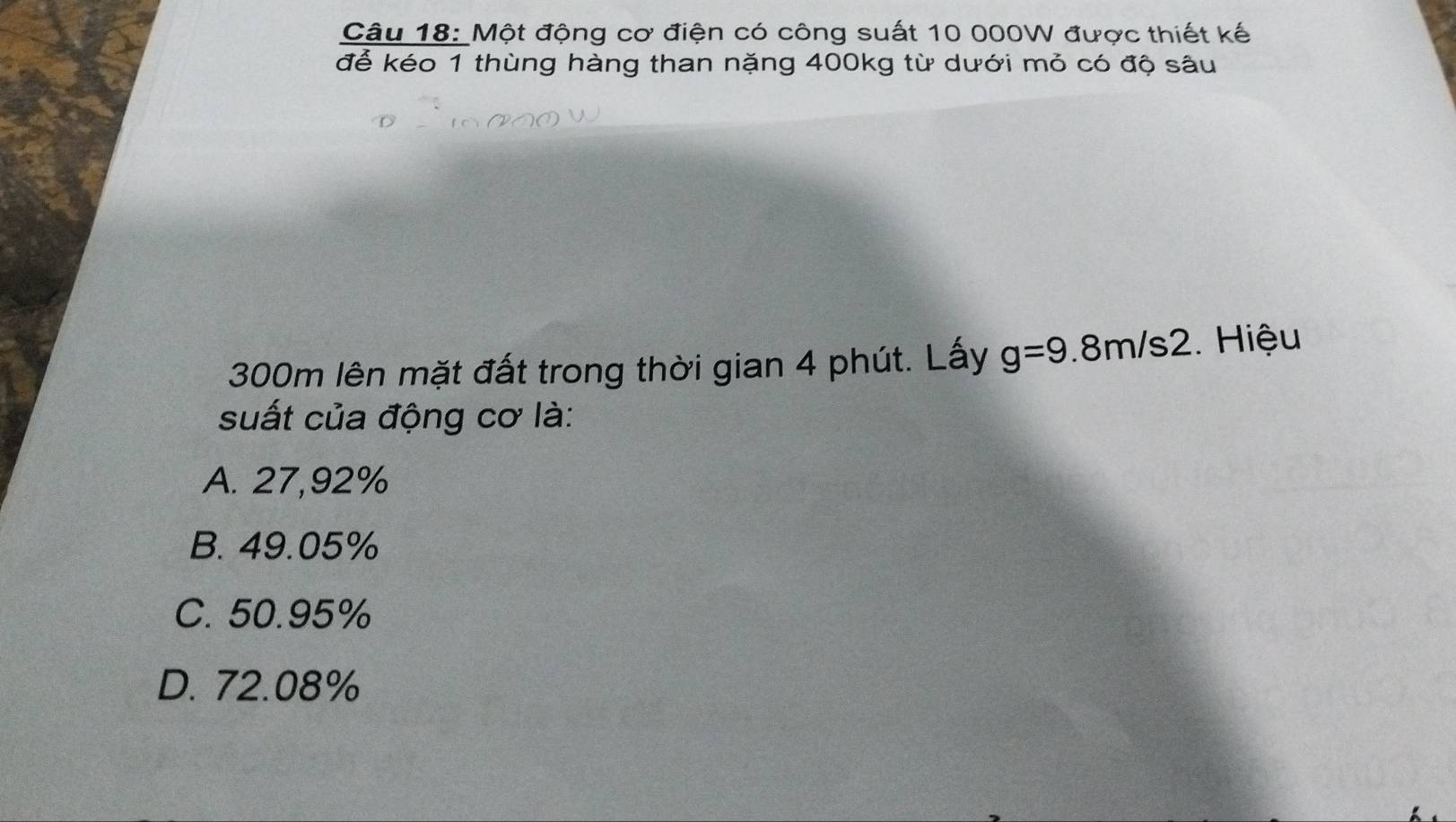 Một động cơ điện có công suất 10 000W được thiết kế
để kéo 1 thùng hàng than nặng 400kg từ dưới mỏ có độ sâu
300m lên mặt đất trong thời gian 4 phút. Lấy g=9.8m/s2.Hiệu
suất của động cơ là:
A. 27,92%
B. 49.05%
C. 50.95%
D. 72.08%