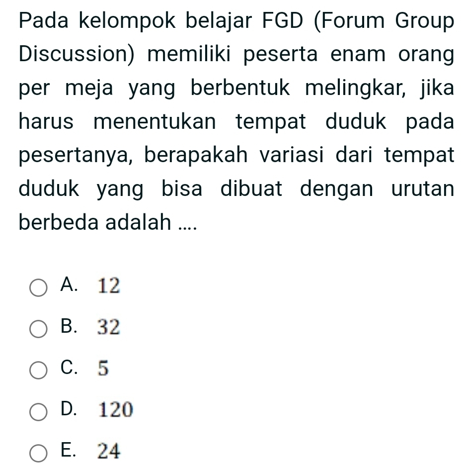 Pada kelompok belajar FGD (Forum Group
Discussion) memiliki peserta enam orang
per meja yang berbentuk melingkar, jika
harus menentukan tempat duduk pada
pesertanya, berapakah variasi dari tempat
duduk yang bisa dibuat dengan urutan
berbeda adalah ....
A. 12
B. 32
C. 5
D. 120
E. 24