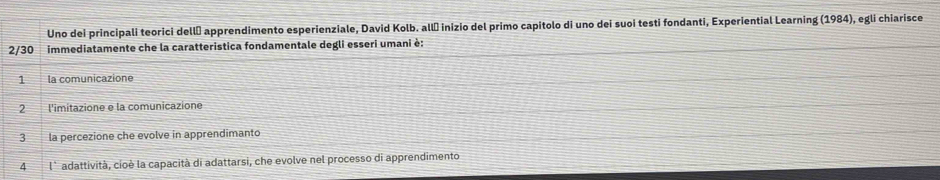 Uno dei principali teorici dellō apprendimento esperienziale, David Kolb. allė inizio del primo capitolo di uno dei suoi testi fondanti, Experiential Learning (1984), egli chiarisce
2/30 immediatamente che la caratteristica fondamentale degli esseri umani è:
1 la comunicazione
2 l'imitazione e la comunicazione
la percezione che evolve in apprendimanto
4 l° adattività, cioè la capacità di adattarsi, che evolve nel processo di apprendimento