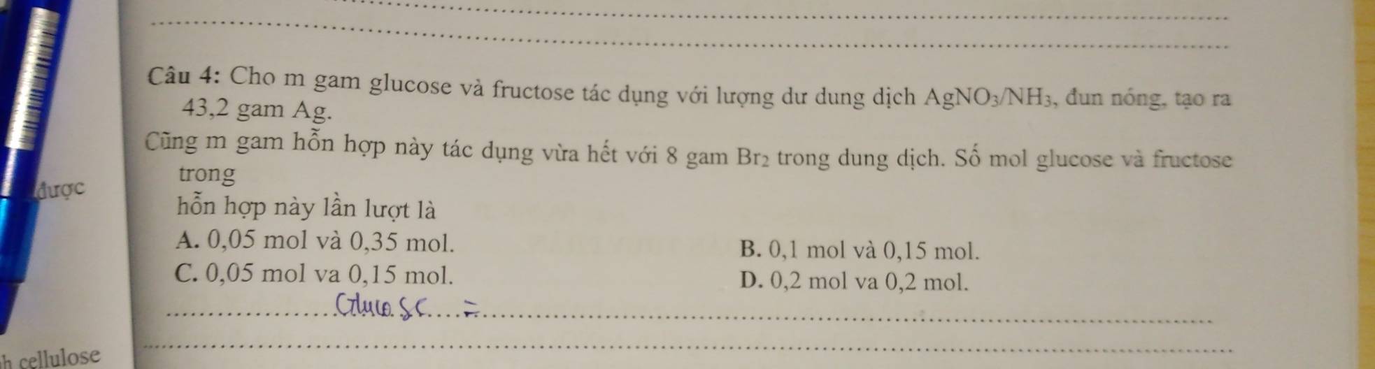 Cho m gam glucose và fructose tác dụng với lượng dư dung dịch AgNO_3/NH_3 , đun nóng, tạo ra
43,2 gam Ag.
Cũng m gam hỗn hợp này tác dụng vừa hết với 8 gam Br_2 e trong dung dịch. Số mol glucose và fructose
trong
được
hỗn hợp này lần lượt là
A. 0,05 mol và 0,35 mol. B. 0,1 mol và 0,15 mol.
C. 0,05 mol va 0,15 mol. D. 0,2 mol va 0,2 mol.
h cellulose