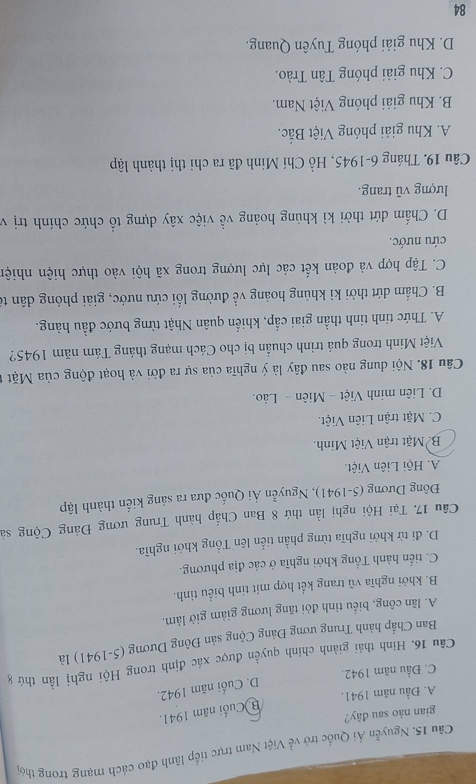 Nguyễn Ái Quốc trở về Việt Nam trực tiếp lãnh đạo cách mạng trong thời
gian nào sau đây?
B. Cuối năm 1941.
A. Đầu năm 1941.
D. Cuối năm 1942.
C. Đầu năm 1942.
Câu 16. Hình thái giành chính quyền được xác định trong Hội nghị lần thứ 8
Ban Chấp hành Trung ương Đảng Cộng sản Đông Dương (5-1941) là
A. lãn công, biểu tình đòi tăng lương giảm giờ làm.
B. khởi nghĩa vũ trang kết hợp mít tinh biểu tình.
C. tiến hành Tổng khởi nghĩa ở các địa phương.
D. đi từ khởi nghĩa từng phần tiến lên Tổng khởi nghĩa.
Câu 17. Tại Hội nghị lần thứ 8 Ban Chấp hành Trung ương Đảng Cộng sà
Đông Dương (5-1941), Nguyễn Ái Quốc đưa ra sáng kiến thành lập
A. Hội Liên Việt.
B Mặt trận Việt Minh.
C. Mặt trận Liên Việt.
D. Liên minh Việt - Miên - Lào.
Câu 18. Nội dung nào sau đây là ý nghĩa của sự ra đời và hoạt động của Mặt
Việt Minh trong quá trình chuẩn bị cho Cách mạng tháng Tám năm 1945?
A. Thức tỉnh tinh thần giai cấp, khiến quân Nhật từng bước đầu hàng.
B. Chấm dứt thời kì khủng hoảng về đường lối cứu nước, giải phóng dân tế
C. Tập hợp và đoàn kết các lực lượng trong xã hội vào thực hiện nhiện
cứu nước.
D. Chấm dứt thời kì khủng hoảng về việc xây dựng tổ chức chính trị v
lượng vũ trang.
Câu 19. Tháng 6-1945, Hồ Chí Minh đã ra chỉ thị thành lập
A. Khu giải phóng Việt Bắc.
B. Khu giải phóng Việt Nam.
C. Khu giải phóng Tân Trào.
D. Khu giải phóng Tuyên Quang.
84