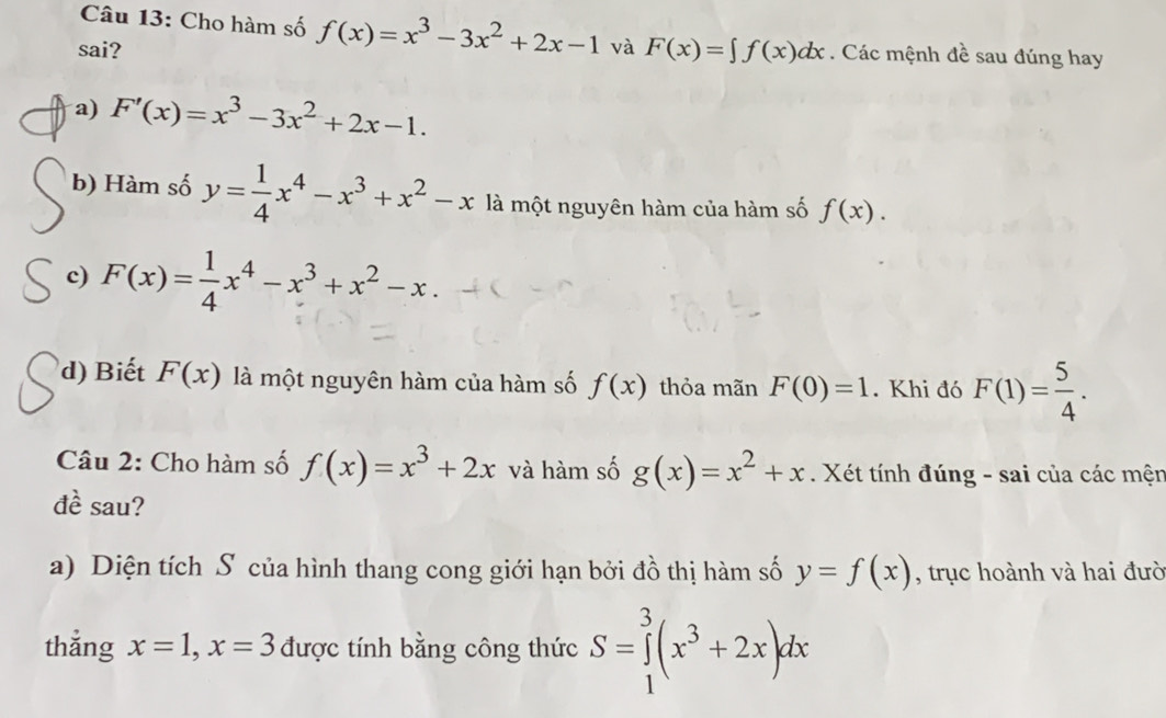 Cho hàm số f(x)=x^3-3x^2+2x-1
sai? và F(x)=∈t f(x)dx. Các mệnh đề sau đúng hay 
a) F'(x)=x^3-3x^2+2x-1. 
b) Hàm số y= 1/4 x^4-x^3+x^2-x là một nguyên hàm của hàm số f(x). 
c) F(x)= 1/4 x^4-x^3+x^2-x
d) Biết F(x) là một nguyên hàm của hàm số f(x) thỏa mãn F(0)=1. Khi đó F(1)= 5/4 . 
Câu 2: Cho hàm số f(x)=x^3+2x và hàm số g(x)=x^2+x. Xét tính đúng - sai của các mện 
đề sau? 
a) Diện tích S của hình thang cong giới hạn bởi đồ thị hàm số y=f(x) , trục hoành và hai đưò 
thắng x=1, x=3 được tính bằng công thức S=∈tlimits _1^(3(x^3)+2x)dx