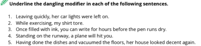 Underline the dangling modifier in each of the following sentences. 
1. Leaving quickly, her car lights were left on. 
2. While exercising, my shirt tore. 
3. Once filled with ink, you can write for hours before the pen runs dry. 
4. Standing on the runway, a plane will hit you. 
5. Having done the dishes and vacuumed the floors, her house looked decent again.