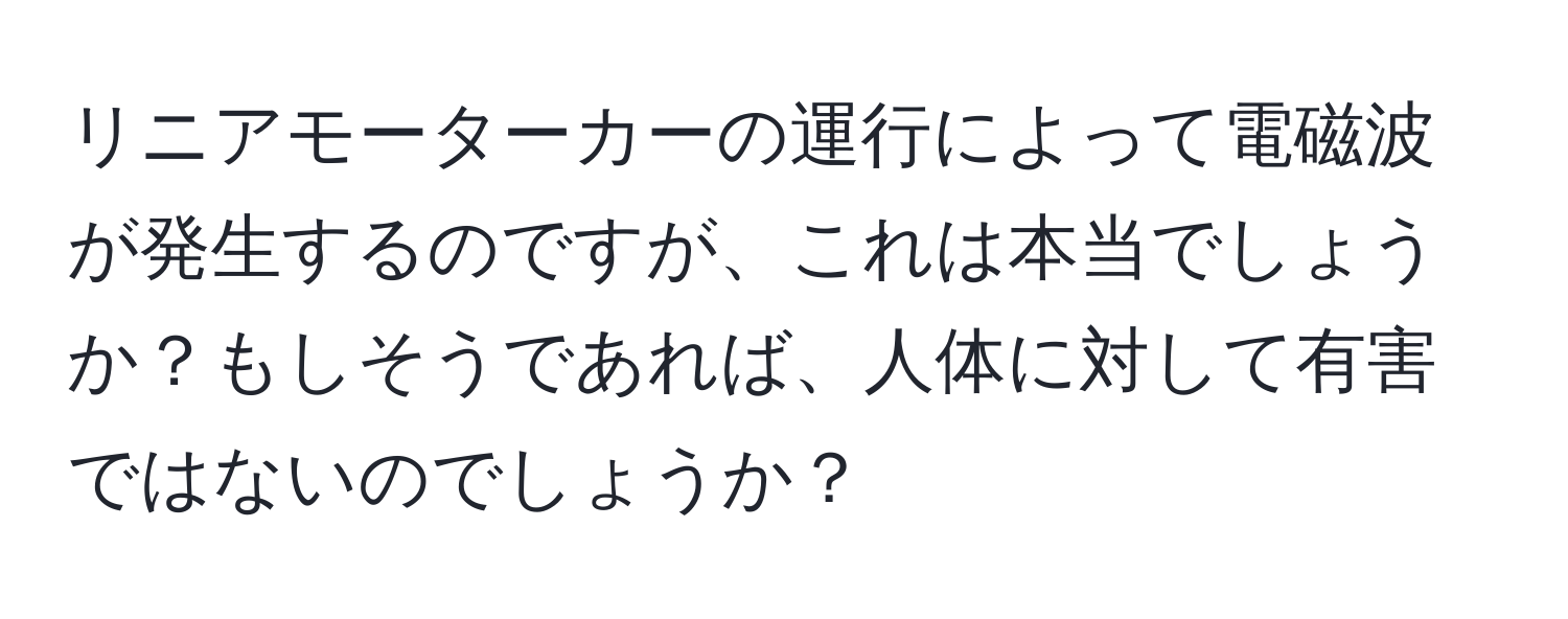 リニアモーターカーの運行によって電磁波が発生するのですが、これは本当でしょうか？もしそうであれば、人体に対して有害ではないのでしょうか？