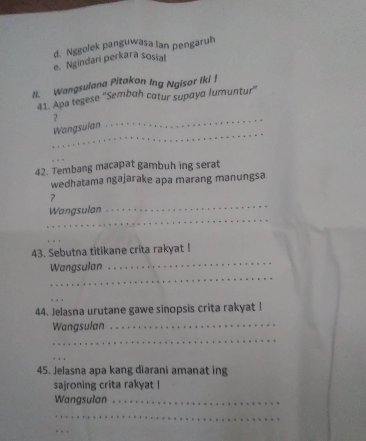 d.Nggolek panguwasa Ian pengaruh
e. Ngindari perkara sosial
Il. Wangsulana Pitakon Ing Ngisor Iki !
41. Apa tegese “Sembah catur supaya lumuntur”
?
_
_
Wangsulan
_
42. Tembang macapat gambuh ing serat
wedhatama ngajarake apa marang manungsa
?
_
Wangsulan
_
_
_
43. Sebutna titikane crita rakyat !
_
Wangsulan
_
44. Jelasna urutane gawe sinopsis crita rakyat !
Wangsulan_
_
_
45. Jelasna apa kang diarani amanat ing
sajroning crita rakyat !
Wangsulan_
_
_