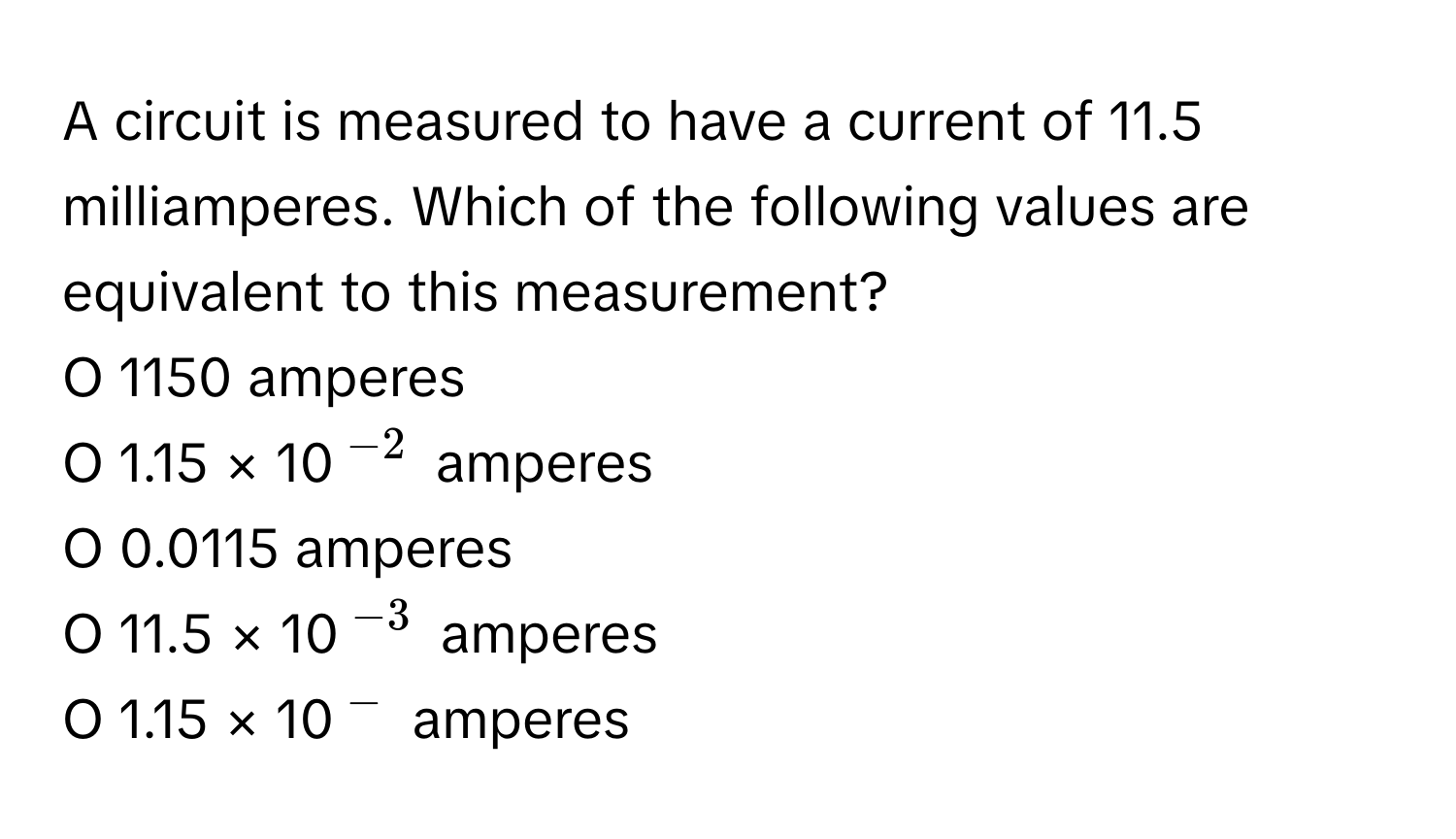 A circuit is measured to have a current of 11.5 milliamperes. Which of the following values are equivalent to this measurement?

O 1150 amperes
O 1.15 × 10$^-2$ amperes
O 0.0115 amperes
O 11.5 × 10$^-3$ amperes
O 1.15 × 10$^-$ amperes