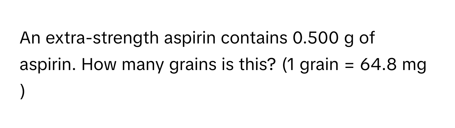 An extra-strength aspirin contains 0.500 ﻿g of aspirin. How many grains is this? (1 ﻿grain = 64.8 ﻿mg )