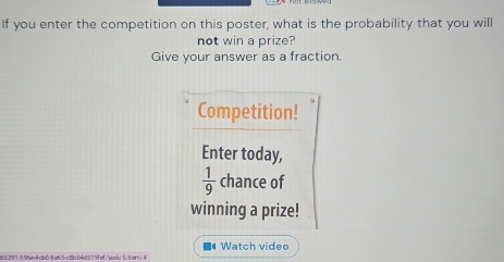 If you enter the competition on this poster, what is the probability that you will 
not win a prize? 
Give your answer as a fraction. 
Competition! 
Enter today,
 1/9  chance of 
winning a prize! 
■● Watch vided 
65297-5 96e-4 cb0-8e65-c8b04d019fef/ea//5/iterrv 4