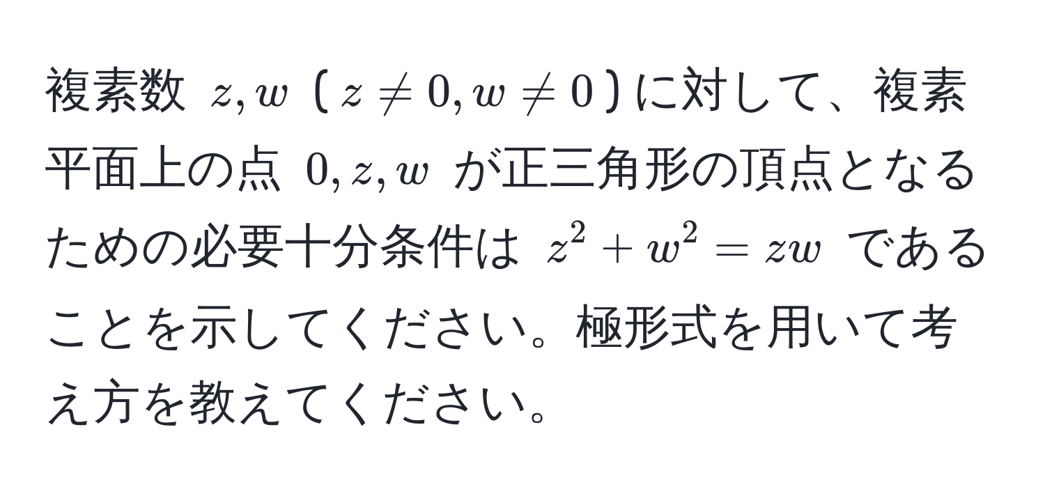 複素数 $z, w$ ($z != 0, w != 0$) に対して、複素平面上の点 $0, z, w$ が正三角形の頂点となるための必要十分条件は $z^2 + w^2 = zw$ であることを示してください。極形式を用いて考え方を教えてください。