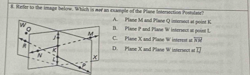 Refer to the image below. Which is not an example of the Plane Intersection Postulate?
A. Plane M and Plane Q intersect at point K
Q
B. Plane P and Plane W intersect at point L
M
C. Plane X and Plane W interest at overleftrightarrow NM
R D. Plane X and Plane W intersect at overline LJ
K
N
x
P