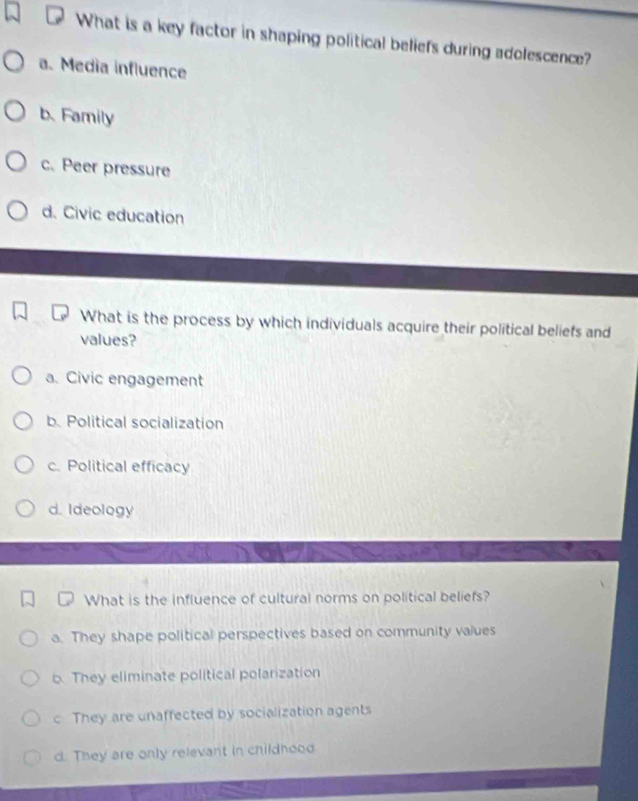 What is a key factor in shaping political beliefs during adolescence?
a. Media influence
b. Family
c. Peer pressure
d. Civic education
What is the process by which individuals acquire their political beliefs and
values?
a. Civic engagement
b. Political socialization
c. Political efficacy
d. Ideology
What is the influence of cultural norms on political beliefs?
a. They shape political perspectives based on community values
b. They eliminate political polarization
c They are unaffected by socialization agents
d. They are only relevant in childhood