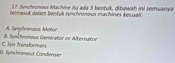 Synchronous Machine itu ada 3 bentuk, dibawah ini semuanya
termasuk dalam bentuk synchronous machines kecuali:
A. Synchronous Motor
B. Synchronous Generator or Alternator
C. Syn Transformers
D. Synchronous Condenser