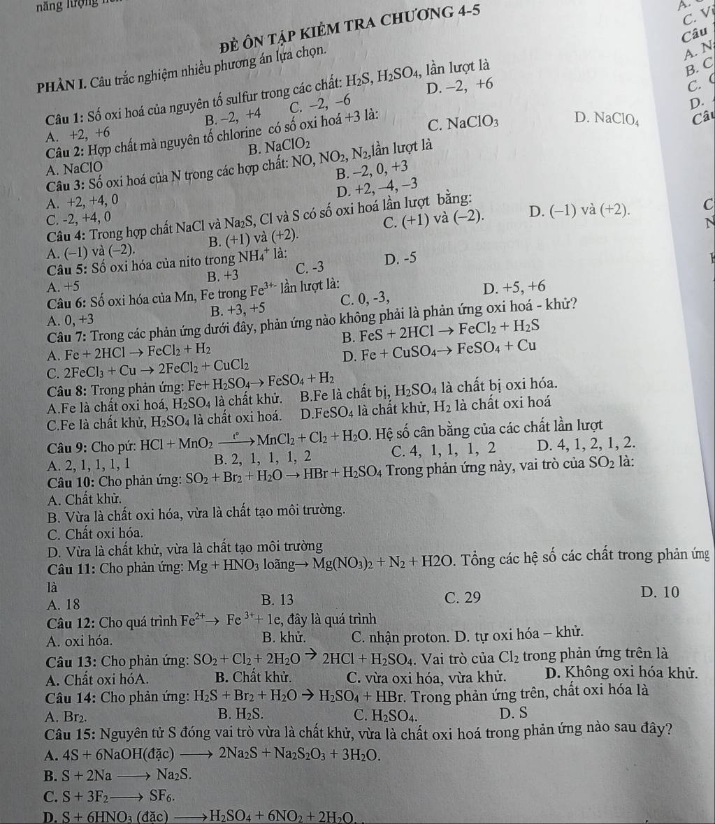 ĐÈ ÔN TậP KIÊM TRA CHƯơNG 4-5
A.
C. Vị
B. C
PHÀN I. Câu trắc nghiệm nhiều phương án lựa chọn.
A. N
Câu 1: Số oxi hoá của nguyên tố sulfur trong các chất: H_2S,H_2SO_4 , lần lượt là Câu
D. -2, +6 C.
A. +2, +6 B. -2, +4 C. −2, −6
D.
Câu 2: Hợp chất mà nguyên tố chlorine có số oxi hoá +3 là:
B. NaClO_2 C. NaClO_3
D. NaClO_4
Câu 3: Số oxi hoá của N trong các hợp chất: NO, NO_2,N_2, ,lần lượt là Câu
A. NaClO
B. -2, 0, +3
D. +2, −4, −3
A. +2, +4, 0
C. -2, +4, 0 và (-2). D. (−1) và (+2). C
Câu 4: Trong hợp chất NaCl và Na₂S, Cl và S có số oxi hoá lần lượt bằng:
C. (+1)
A. (-1) và (-2). B. (+1) và (+2).
Câu 5: Số oxi hóa của nito trong NH4* là: N
B. +3 C. -3 D. -5
A. +5 lần lượt là:
Câu 6: Số oxi hóa của Mn, Fe trong Fe^(3+-)
A. 0 , +3 B. +3, +5 C. 0, -3, D. +5, +6
Câu 7: Trong các phản ứng dưới đây, phản ứng nào không phải là phản ứng oxi hoá - khử?
B. FeS+2HClto FeCl_2+H_2S
A. Fe+2HClto FeCl_2+H_2
D. Fe+CuSO_4to FeSO_4+Cu
C. 2FeCl_3+Cuto 2FeCl_2+CuCl_2
Câu 8: Trong phản ứng: Fe+H_2SO_4to FeSO_4+H_2
A.Fe là chất oxi hoá, H_2SO_4 là chất khử. B.Fe là chất bị, H_2SO_4 là chất bị oxi hóa.
C.Fe là chất khử, H_2SO_4 là chất oxi hoá. D.I eSO_4 là chất khử, H_2 là chất oxi hoá
Câu 9: Cho pứ: HCl+MnO_2xrightarrow [^circ MnCl_2+Cl_2+H_2O s. Hệ số cân bằng của các chất lần lượt
A. 2, 1, 1, 1, 1 B. 2, 1, 1, 1, 2 C. 4, 1, 1, 1, 2 D. 4, 1, 2, 1, 2.
Câu 10: Cho phản ứng: SO_2+Br_2+H_2Oto HBr+H_2SO_4 Trong phản ứng này, vai trò của SO_2 là:
A. Chất khử.
B. Vừa là chất oxi hóa, vừa là chất tạo môi trường.
C. Chất oxi hóa.
D. Vừa là chất khử, vừa là chất tạo môi trường
Câu 11: Cho phản ứng: Mg+HNO_3 loãng to Mg(NO_3)_2+N_2+H2O. Tổng các hệ số các chất trong phản ứng
là
A. 18 B. 13 C. 29
D. 10
Câu 12: Cho quá trình Fe^(2+)to Fe^(3+)+1e, đây là quá trình
A. oxi hóa. B. khử.  C. nhận proton. D. tự oxi hóa - khử.
Câu 13: Cho phản ứng: SO_2+Cl_2+2H_2O 2HCl+H_2SO_4. Vai trò của Cl_2 trong phản ứng trên là
A. Chất oxi hóA. B. Chất khử. C. vừa oxi hóa, vừa khử. D. Không oxi hóa khử.
Câu 14: Cho phản ứng: H_2S+Br_2+H_2Oto H_2SO_4+HBr : Trong phản ứng trên, chất oxi hóa là
A. Br_2. B. H₂S. C. H_2SO_4. D. S
Câu 15: Nguyên tử S đóng vai trò vừa là chất khử, vừa là chất oxi hoá trong phản ứng nào sau đây?
A. 4S+6NaOH(dac)to 2Na_2S+Na_2S_2O_3+3H_2O.
B. S+2Nato Na_2S.
C. S+3F_2to SF_6.
D. S+6HNO_3(dac)to H_2SO_4+6NO_2+2H_2O