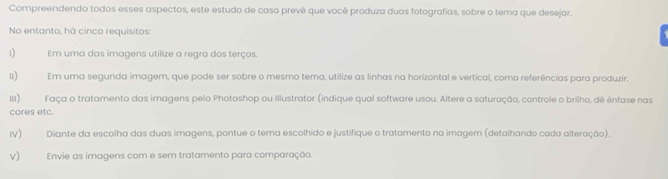 Compreendendo todos esses aspectos, este estudo de caso prevê que você produza duas fotografias, sobre o tema que desejar. 
No entanto, há cinco requisitos: 
1 Em uma das imagens utilize a regra dos terços. 
u) Em uma segunda imagem, que pode ser sobre o mesmo tema, utilize as linhas na horizontal e vertical, como referências para produzir, 
II) Faça o tratamento das imagens pelo Photoshop ou Illustrator (indique qual software usou. Altere a saturação, controle o brilho, dé ênfase nas 
cores etc. 
IV) Diante da escolha das duas imagens, pontue o tema escolhido e justifique o tratamento na imagem (detalhando cada alteração). 
V) Envie as imagens com e sem tratamento para comparação.