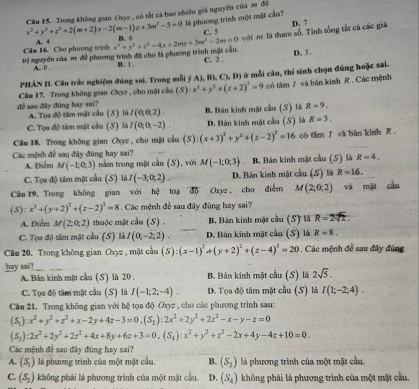 Trong không gian Oxyz , có tất cả bao nhiêu giá nguyên của m đê
x^2+y^2+z^2+2(m+2)x-2(m-1)z+3m^2-5=0 là phương trình một mặt cầu?
D. 7
C. 5
A. 4
với m là tham số. Tính tổng tất cả các giá
Câu 16. Cho phương trình x^2+y^2+z^2-4x+2my+3m^2-2m=0 B. 6
trị nguyên của m để phương trình đã cho là phương trình mặt cầu.
D. 3 .
A. 0 .
B. 1 . C. 2 .
PHÀN II. Câu trắc nghiệm đúng sai. Trong mỗi ý A), B), C), D) ở mỗi câu, thí sinh chọn đúng hoặc sai.
Câu 17. Trong không gian Oxyz , cho mặt cầu (S): x^2+y^2+(z+2)^2=9 có tâm / và bán kính R . Các mệnh
đề sau đây đúng hay sai? R=9.
A. Tọa độ tâm mặt cầu (S) là I(0;0;2). B. Bán kính mặt cầu (S) là
C. Tọa độ tâm mặt cầu (S) là I(0;0;-2). D. Bán kính mặt cầu (S) là R=3.
Câu 18. Trong không gian Oxyz , cho mặt cầu (S): (x+3)^2+y^2+(z-2)^2=16 có tâm 1 và bán kính R  .
Các mệnh đề sau đây đúng hay sai?
A. Điểm M(-1;0;3) nằm trong mặt cầu (S), với M(-1;0;3) . B. Bán kính mặt cầu (S) là R=4.
C. Tọa độ tâm mặt cầu (S) là I(-3;0;2). D. Bán kính mặt cầu (S) là R=16.
Câu 19. Trong không gian với hệ toạ độ Oxyz , cho điểm M(2;0;2) và mặt cầu
(S): x^2+(y+2)^2+(z-2)^2=8. Các mệnh đề sau đây đúng hay sai?
A. Điểm M(2;0;2) thuộc mặt cầu (S) . B. Bán kính mặt cầu (S) là overline R=2sqrt(2).
C. Tọa độ tâm mặt cầu (S) là I(0;-2;2). D. Bán kính mặt cầu (S) là R=8.
Câu 20. Trong không gian Oxyz , mặt cầu (S):(x-1)^2+(y+2)^2+(z-4)^2=20. Các mệnh đề sau đây đúng
hay sai?
A. Bán kính mặt cầu (S) là 20 . B. Bán kính mặt cầu (S) là 2sqrt(5).
C. Tọa độ tâm mặt cầu (S) là I(-1;2;-4). D. Tọa độ tâm mặt cầu (S) là I(1;-2;4).
Câu 21. Trong không gian với hệ tọa độ Oxyz , cho các phương trình sau:
(S_1):x^2+y^2+z^2+x-2y+4z-3=0,(S_2):2x^2+2y^2+2z^2-x-y-z=0
(S_3):2x^2+2y^2+2z^2+4x+8y+6z+3=0,(S_4):x^2+y^2+z^2-2x+4y-4z+10=0.
Các mệnh đề sau đây đúng hay sai?
A. (S_1) là phương trình của một mặt cầu. B. (S_2) là phương trình của một mặt cầu.
C. (S_3) không phải là phương trình của một mặt cầu. D. (S_4) không phải là phương trình của một mặt cầu.