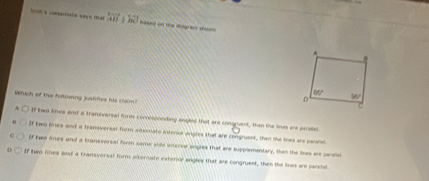 losh's catemald says tha overleftrightarrow AD overleftrightarrow BC hased on the augram shown 
Which of the following justifies his claim?
A If two lines and a transversal form corresponding angles that are congruent, then the lines are parellel.
If two lines and a tranoversal form aternate interor angles that are congruent, then the lines are parslet
C If two lines and a transversal form same side interior angles that are supplementary, then the lines are pardie
If two lines and a transversal form alternate exterior angles that are congruent, then the lines are parsid.