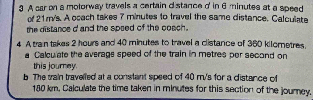 A car on a motorway travels a certain distance d in 6 minutes at a speed 
of 21 m/s. A coach takes 7 minutes to travel the same distance. Calculate 
the distance d and the speed of the coach. 
4 A train takes 2 hours and 40 minutes to travel a distance of 360 kilometres. 
a Calculate the average speed of the train in metres per second on 
this journey. 
b The train travelled at a constant speed of 40 m/s for a distance of
180 km. Calculate the time taken in minutes for this section of the journey.