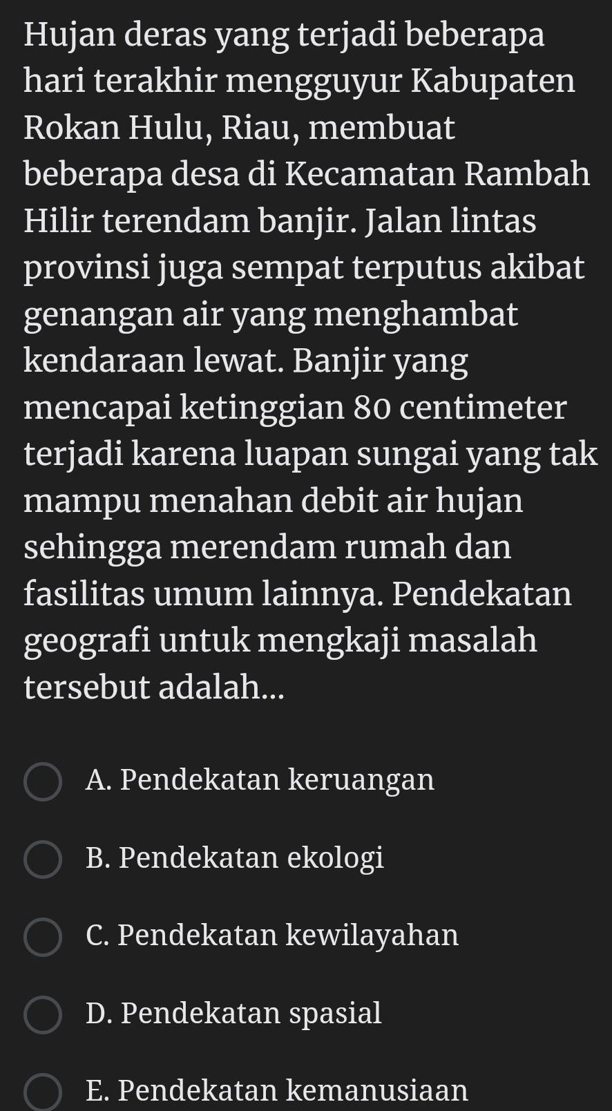 Hujan deras yang terjadi beberapa
hari terakhir mengguyur Kabupaten
Rokan Hulu, Riau, membuat
beberapa desa di Kecamatan Rambah
Hilir terendam banjir. Jalan lintas
provinsi juga sempat terputus akibat
genangan air yang menghambat
kendaraan lewat. Banjir yang
mencapai ketinggian 80 centimeter
terjadi karena luapan sungai yang tak
mampu menahan debit air hujan
sehingga merendam rumah dan
fasilitas umum lainnya. Pendekatan
geografi untuk mengkaji masalah
tersebut adalah...
A. Pendekatan keruangan
B. Pendekatan ekologi
C. Pendekatan kewilayahan
D. Pendekatan spasial
E. Pendekatan kemanusiaan