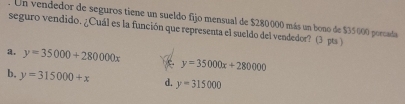 Un vendedor de seguros tiene un sueldo fijo mensual de $280000 más un bono de $35000 porcada
seguro vendido. ¿Cuál es la función que representa el sueldo del vendedor? (3 pts )
y=35000+280000x
y=35000x+280000
b, y=315000+x d. y=315000