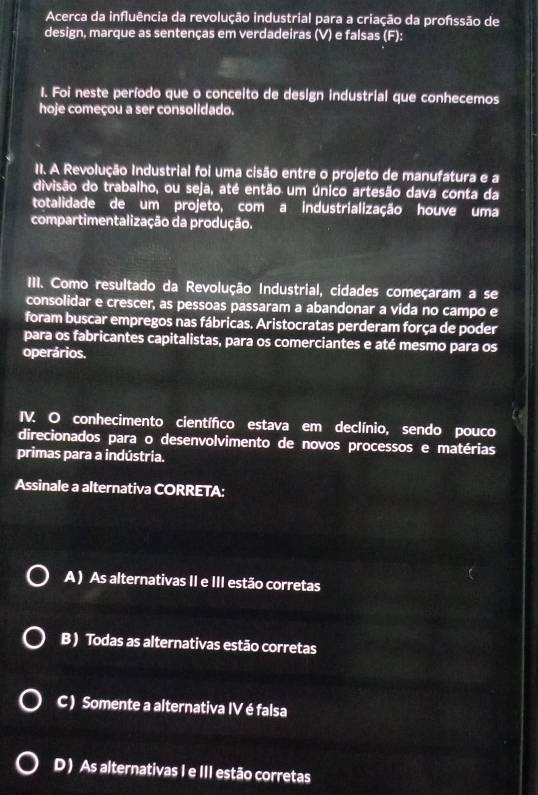 Acerca da influência da revolução industrial para a criação da profssão de
design, marque as sentenças em verdadeiras (V) e falsas (F):
1. Foi neste período que o concelto de design industrial que conhecemos
hoje começou a ser consolidado.
11. A Revolução Industrial foi uma cisão entre o projeto de manufatura e a
divisão do trabalho, ou seja, até então um único artesão dava conta da
totalidade de um projeto, com a industrialização houve uma
compartimentalização da produção.
III. Como resultado da Revolução Industrial, cidades começaram a se
consolidar e crescer, as pessoas passaram a abandonar a vida no campo e
foram buscar empregos nas fábricas. Aristocratas perderam força de poder
para os fabricantes capitalistas, para os comerciantes e até mesmo para os
operários.
IV. O conhecimento científico estava em declínio, sendo pouco
direcionados para o desenvolvimento de novos processos e matérias
primas para a indústria.
Assinale a alternativa CORRETA:
A ) As alternativas II e III estão corretas
B) Todas as alternativas estão corretas
C ) Somente a alternativa IV é falsa
D ) As alternativas I e III estão corretas