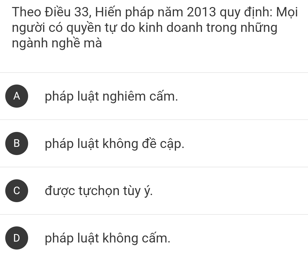 Theo Điều 33, Hiến pháp năm 2013 quy định: Mọi
người có quyền tự do kinh doanh trong những
ngành nghề mà
A pháp luật nghiêm cấm.
B pháp luật không đề cập.
C được tựchọn tùy ý.
D pháp luật không cấm.