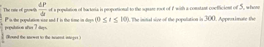 The rate of growth  dP/dt  of a population of bacteria is proportional to the square root of 1 with a constant coefficient of 5, where
P is the population size and f is the time in days (0≤ t≤ 10). The initial size of the population is 300. Approximate the 
population after 7 days. 
(Round the answer to the nearest integer.)