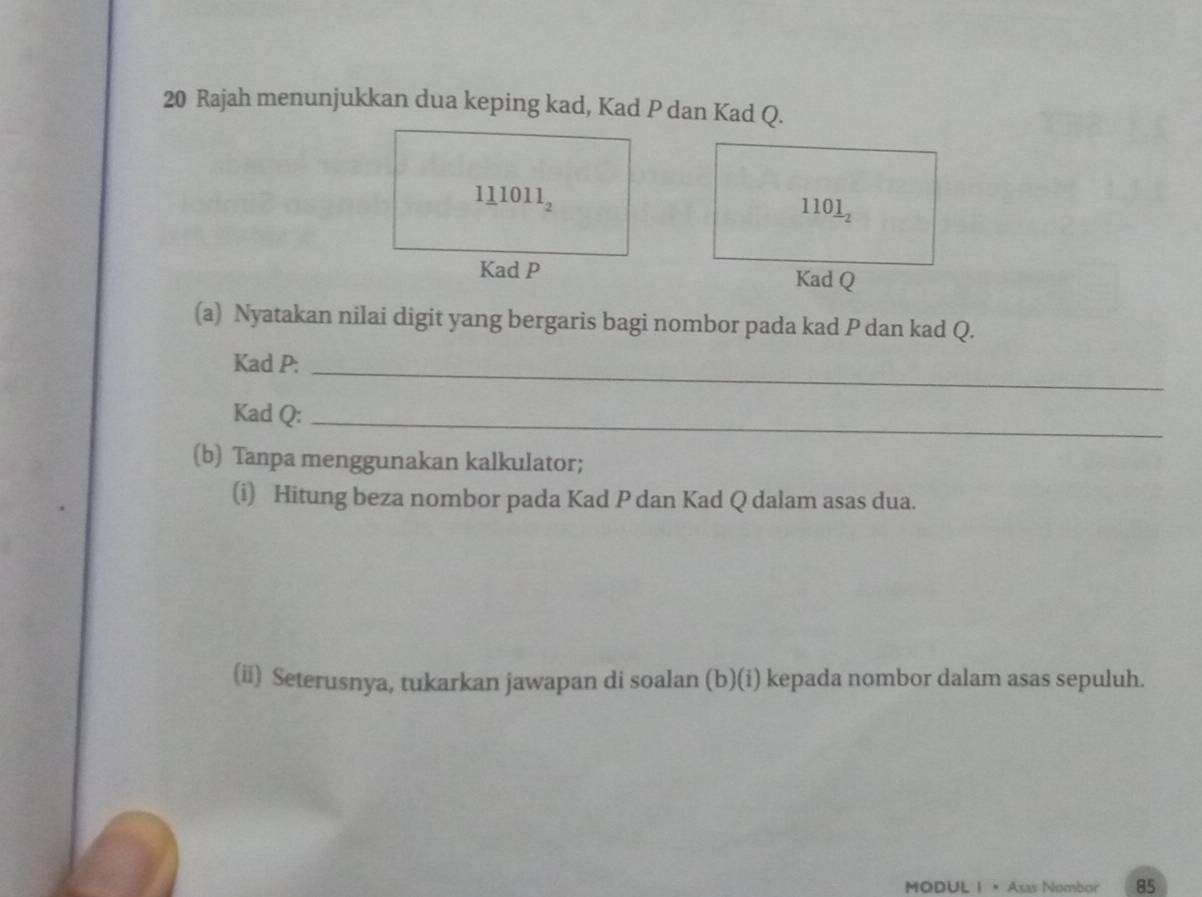 Rajah menunjukkan dua keping kad, Kad P dan Kad Q.
 
(a) Nyatakan nilai digit yang bergaris bagi nombor pada kad P dan kad Q.
Kad P:_
Kad Q:_
(b) Tanpa menggunakan kalkulator;
(i) Hitung beza nombor pada Kad P dan Kad Q dalam asas dua.
(ii) Seterusnya, tukarkan jawapan di soalan (b)(i) kepada nombor dalam asas sepuluh.
MODUL I  • Asas Nombor 85