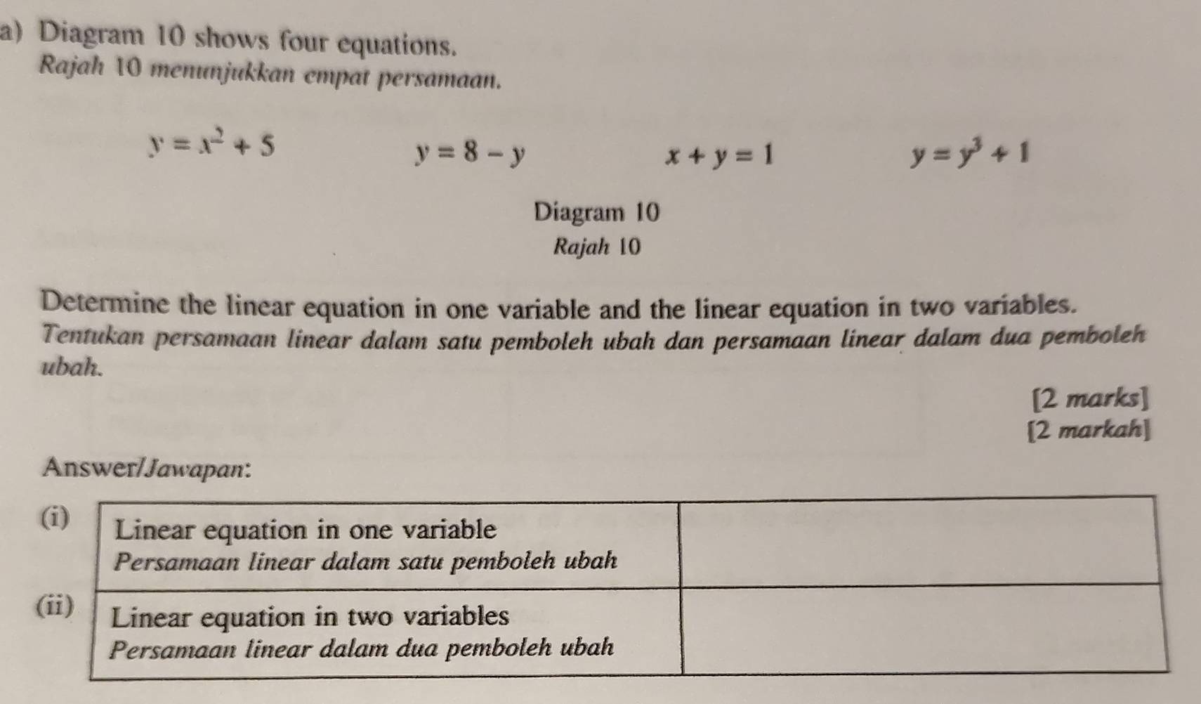 Diagram 10 shows four equations. 
Rajah 10 menunjukkan empat persamaan.
y=x^2+5
y=8-y
x+y=1
y=y^3+1
Diagram 10 
Rajah 10 
Determine the linear equation in one variable and the linear equation in two variables. 
Tentukan persamaan linear dalam satu pemboleh ubah dan persamaan linear dalam dua pemboleh 
ubah. 
[2 marks] 
[2 markah] 
Answer/Jawapan: