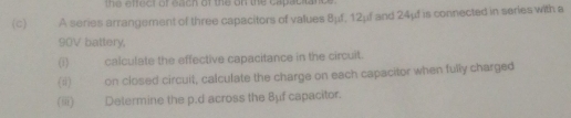 the effect of each of the on the capacitance . 
(c) A series arrangement of three capacitors of values 8μf, 12μf and 24μf is connected in series with a
90V battery, 
(i) calculate the effective capacitance in the circuit. 
(ⅱ) on closed circuit, calculate the charge on each capacitor when fully charged 
(ⅲ) Determine the p.d across the Bμf capacitor.