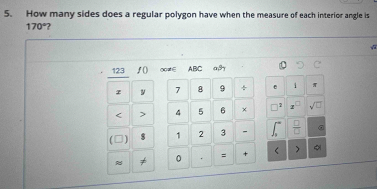 How many sides does a regular polygon have when the measure of each interior angle is
170° ?
sqrt(x)
123 ƒ() ∞≠∈ ABC αβγ
z y 7 8 9 ÷ e i π < > 4 5 6 × □^2 z □ sqrt(□ ) 
C ) $ 1 2 3 ∈t _0^((∈fty) frac □)□  a 
≈ ≠ 0 . = + < >