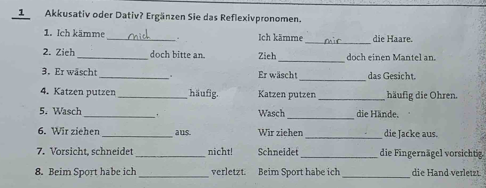 Akkusativ oder Dativ? Ergänzen Sie das Reflexivpronomen. 
1. Ich kämme_ Ich kämme _die Haare. 
. 
2. Zieh _doch bitte an. Zieh_ doch einen Mantel an. 
_ 
3. Er wäscht _Er wäscht das Gesicht. 
. 
4. Katzen putzen _häufig. Katzen putzen _häufig die Ohren. 
5. Wasch_ Wasch _die Hände. 
6. Wir ziehen _aus. Wir ziehen _die Jacke aus. 
7. Vorsicht, schneidet _nicht! Schneidet _die Fingernägel vorsichtig. 
8. Beim Sport habe ich _verletzt. Beim Sport habe ich _die Hand verletzt.