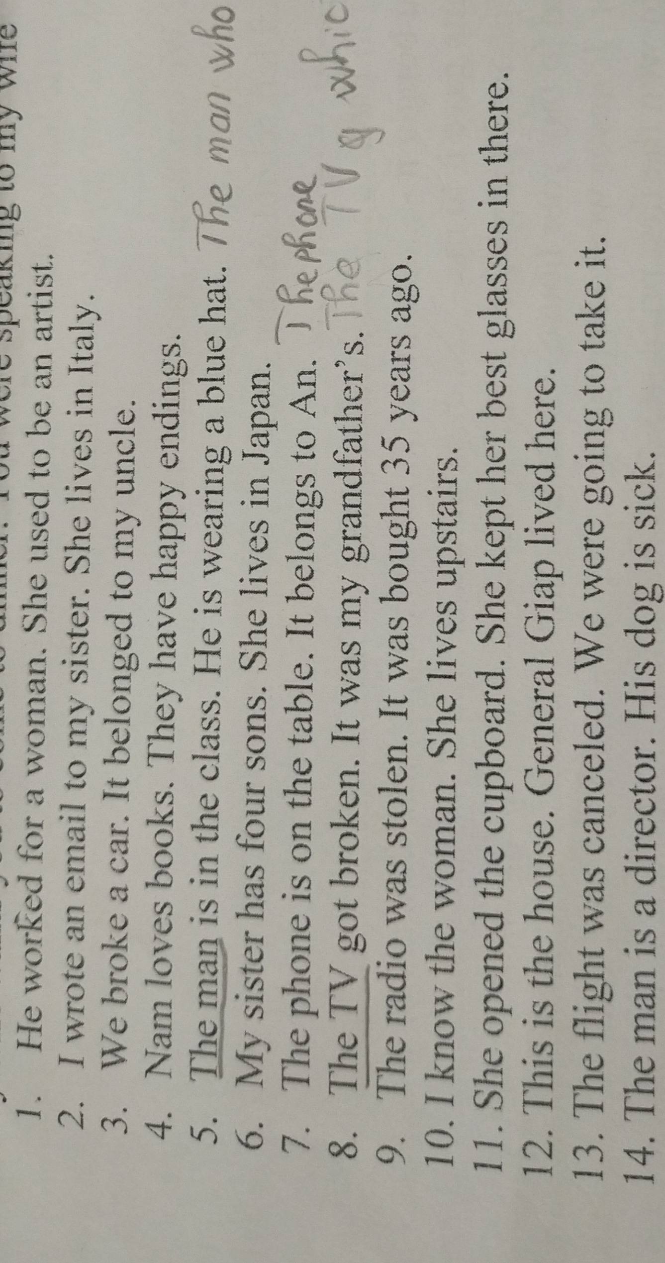 were speaking to my whe 
1. He worked for a woman. She used to be an artist. 
2. I wrote an email to my sister. She lives in Italy. 
3. We broke a car. It belonged to my uncle. 
4. Nam loves books. They have happy endings. 
5. The man is in the class. He is wearing a blue hat. 
6. My sister has four sons. She lives in Japan. 
7. The phone is on the table. It belongs to An. 
8. The TV got broken. It was my grandfather’s. 
9. The radio was stolen. It was bought 35 years ago. 
10. I know the woman. She lives upstairs. 
11. She opened the cupboard. She kept her best glasses in there. 
12. This is the house. General Giap lived here. 
13. The flight was canceled. We were going to take it. 
14. The man is a director. His dog is sick.