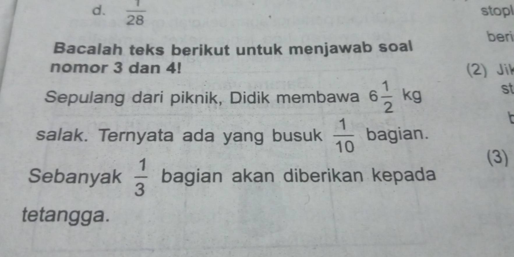  1/28  stopl 
beri 
Bacalah teks berikut untuk menjawab soal 
nomor 3 dan 4! (2) Jik 
Sepulang dari piknik, Didik membawa 6 1/2 kg
st 
r 
salak. Ternyata ada yang busuk  1/10  bagian. 
(3) 
Sebanyak  1/3  bagian akan diberikan kepada 
tetangga.