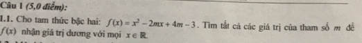 (5,0 điểm): 
1.1. Cho tam thức bậc hai: f(x)=x^2-2mx+4m-3. Tìm tắt cả các giá trị của tham số m đề
f(x) nhận giá trị đương với mọi x∈ R.