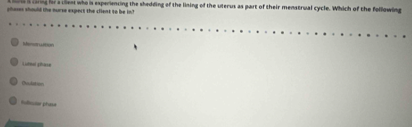 A herse is caring for a client who is experiencing the shedding of the lining of the uterus as part of their menstrual cycle. Which of the following
phases should the nurse expect the client to be in?
Menstruation
Luteal phase
Ovulation
follicuiar phase