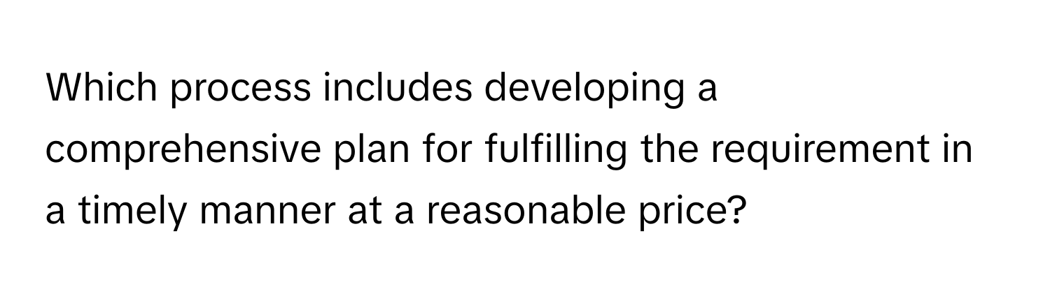 Which process includes developing a comprehensive plan for fulfilling the requirement in a timely manner at a reasonable price?