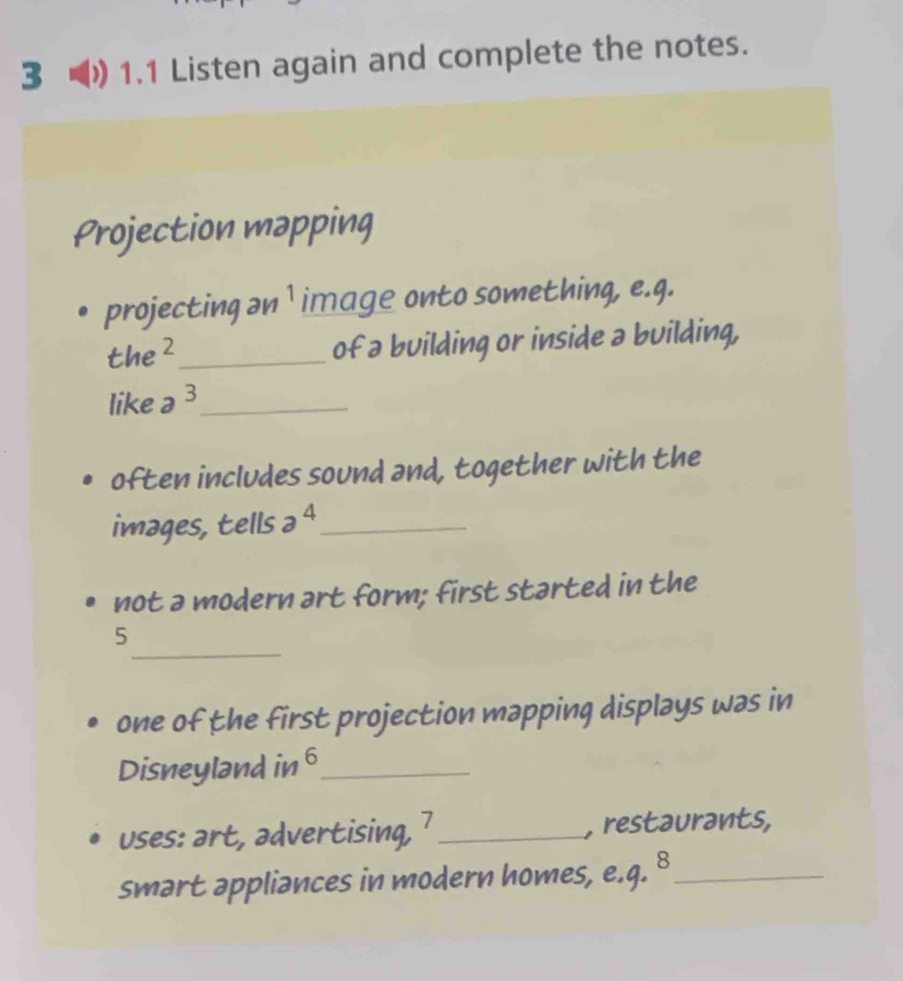 3 ) 1.1 Listen again and complete the notes. 
Projection mapping 
projecting ən ¹ image onto something, e.q. 
the²_ of a building or inside a building, 
like a^3 _ 
often includes sound and, together with the 
images, tells a^4 _ 
not a modern art form; first started in the 
_ 
5 
one of the first projection mapping displays was in 
Disneyland in 6 _ 
uses: art, advertising, 7 _ , restaurants, 
smart appliances in modern homes, e.q. 8_