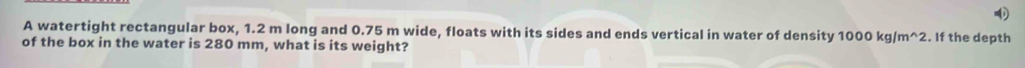 A watertight rectangular box, 1.2 m long and 0.75 m wide, floats with its sides and ends vertical in water of density 1000kg/m^(wedge)2. If the depth 
of the box in the water is 280 mm, what is its weight?