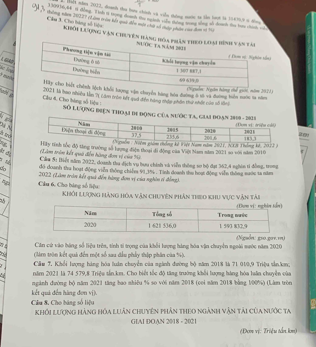 Biết năm 2022, doanh thu bưu chính và viễn thông nước ta lần lượt là 31470,9 tả đồng
330936,44 tỉ đồng. Tinh tỉ trọng doanh thu ngành viễn thông trong tổng số doanh thu bưu chính viề
thông năm 2022? (Làm tròn kết quả đến một chữ số thập phân của đơn vị %)
Câu 3. Cho băng số liệu:
khôi Lượng vận chuyên hàng hóa
6
n)
I. GIAO
lác loại
ở nước
hàng thể giới, năm 2021)
lượng vận chuyển hàng hóa đường ô tô và đường biên nước ta năm
2021 là bao nhiêu lần ?( Làm tròn kết quả đến hàng thập phân thứ nhất của số lần).
lưới g  Câu 4. Cho bảng số liệu :
SÓ lượnG điệN tHOẠI Di độnG
i gia
Đà N
281
h trở
ệt Nam năm 2021, NXB Thống kê, 2022 )
ng,  tốc độ tăng trưởng số lượng điện thoại di động của Việt Nam năm 2021 so với năm 2010
g
ật độ (Làm tròn kết quả đến hàng đơn vị của %).
n tả
Câu 5: Biết năm 2022, doanh thu dịch vụ bưu chính và viễn thông sơ bộ đạt 362,4 nghìn ti đồng, trong
do
đó doanh thu hoạt động viễn thông chiếm 91,3% . Tính doanh thu hoạt động viễn thông nước ta năm
2022 (Làm tròn kết quả đến hàng đơn vị của nghìn tỉ đồng).
ng  Câu 6. Cho bảng số liệu:
KhÔI LượnG hÀnG hóa vận chUYÊN phân thEO khU vực vận tải
nh
(Nguồn: gso.gov.vn)
n t Căn cứ vào bảng số liệu trên, tính tỉ trọng của khối lượng hàng hóa vận chuyển ngoài nước năm 2020
triê (làm tròn kết quả đến một số sau dấu phẩy thập phân của %).
Câu 7. Khối lượng hàng hóa luân chuyển của ngành đường bộ năm 2018 là 71 010,9 Triệu tấn.km;
tả năm 2021 là 74 579,8 Triệu tấn.km. Cho biết tốc độ tăng trưởng khối lượng hàng hóa luân chuyển của
ngành đường bộ năm 2021 tăng bao nhiêu % so với năm 2018 (coi năm 2018 bằng 100%) (Làm tròn
kết quả đến hàng đơn vị).
Câu 8. Cho bảng số liệu
KhỐI LượNG HÀNG HÓA LUÂN CHUYÊN PHÂN THEO nGẢNH vậN tảI CủA nƯớc ta
GIAI ĐOAN 2018 - 2021
(Đơn vị: Triệu tấn.km)