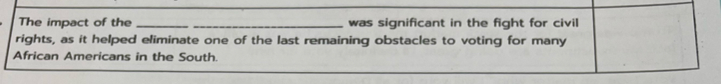 The impact of the __was significant in the fight for civil 
rights, as it helped eliminate one of the last remaining obstacles to voting for many 
African Americans in the South.