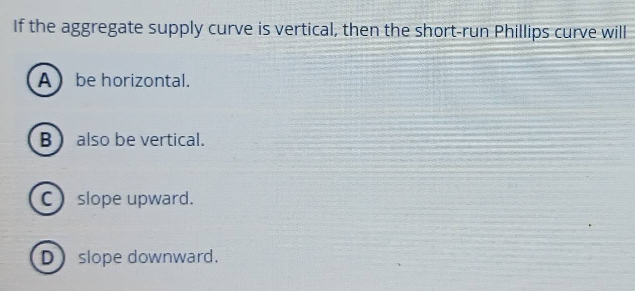 If the aggregate supply curve is vertical, then the short-run Phillips curve will
A be horizontal.
B also be vertical.
C slope upward.
Dslope downward.