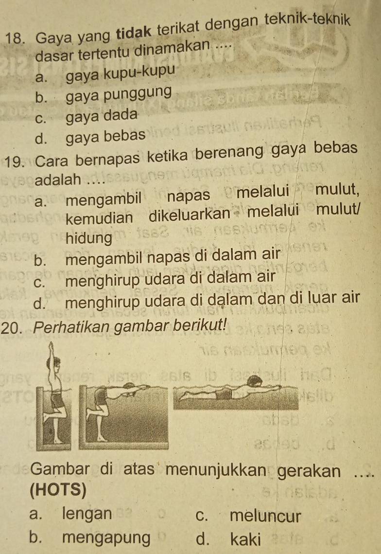 Gaya yang tidak terikat dengan teknik-teknik
dasar tertentu dinamakan ....
a. gaya kupu-kupu
b. gaya punggung
c. gaya dada
d. gaya bebas
19. Cara bernapas ketika berenang gaya bebas
adalah ..
a. mengambil napas melalui mulut,
kemudian dikeluarkan melalui mulut/
hidung
b. mengambil napas di dalam air
c. menghirup udara di dalam air
d. menghirup udara di dalam dan di luar air
20. Perhatikan gambar berikut!
Gambar di atas menunjukkan gerakan ....
(HOTS)
a. lengan c. meluncur
b. mengapung d. kaki