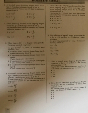 raKtIS SPM KERtA s  
1. 37 berubah oecara lengrung dengan punca kuasa 3. Diberi hahaws  secsea lungnung dengan punça kusia tiga F dan  drgan keadaan El berabak
E=F°C
tga N . Nystakan habungan anrara Mf dan N.
l somes crecty as the cube roct of A 3tats the reatiosshp  secaes songsseg déngan kossa dua G. Nystakan
A M=N^(frac 1)2 n M=N° lai m đan néai « It 'lt givent that E=F^*Q^p ch that E varles directly as the
C M=frac 1N^(frac 1)3 D M= 1/N^2  A vatues of m and n cube mot of I and inversary as the squere of C Sare the
m=3,n=2
B m=3,n=-2
2. Uibers bahawa p berobal secara songang dengan m= 1/3 ,n=2
lussa dos a. Carí hubuncas antára e dan  a
retatorship between a and q it is given that i vories inversely as the squane of q. Find the D m= 1/3 ,x=-2
A p=sqrt(q) B p= 1/sqrt(q)  6. Diberi bahawa y herubah secars languing dengan
C p=q^2 D p= 1/q^2  x dan abutan s apabils x=4 Ungkapkan y dalam
y=34
nq^(frac 1)2=k dengus & silsh pemadar. it is given that y vares directly as x and r=38 x=4
3. Diberi bahawa Penystsan manaksh yang benar? A Caprees y in twrna of «
y=9x
m^(frac 1)2n^(frac )2 where à i a constant Which n y= 1/8 
it is given that snerement is true?
A J berubah secses langrung dengan kussa tiga Q C y=144x
i varies crecity as the cube of U
B P barubah secara langing dengan punca kuasa D y= x/144 
P veres directly as the cube roos of G lga C
C P beruhah secara songiang dengan kussa tiga Q  7. Diben a herabah secara langung drgan punca
P vames iversely as the cube of Q
D P berobah secars tongsang dengan punca kuasa rilai = apabila kuasa đaa m dan x=9 apabrla =64 Htung
rigs Q. P vares inversely as the nune mot of Q = - 9 when It is given mat n vaies directly as the square root of m and n=18 Catroate the value of in when x=18
m=84
4. Q beruhah secara langiung dengan punca kuasa C 256 B 225 A 128
tiga R dan secara songsang demgan T. Dibeni k ialah D 400
pemalar, carí hubungan antára Q. R dan X
C varied directly ao the cube root of f and inverzely as T
Q. A end T  Given that the conslant is k, frst the relationshss between
8. Diberi bahawa x berubah secara langsang dengan
A Q= kR^2/T  kuasa tiga y dan x=16 apabila y=4 Hitung nila
y apabila x=34
B Q= ksqrt[3](R)/T  when A 2 If is givan that x vared directly as the cube of y and x = 16
r=4 Caiculate the value of y when x=54
C Q= kT/k^2  C 4 8 3
D Q= kT/(R 
D 6
15