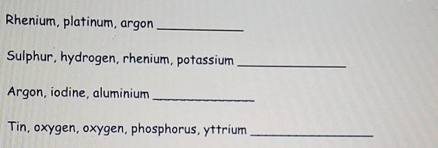 Rhenium, platinum, argon_ 
Sulphur, hydrogen, rhenium, potassium_ 
Argon, iodine, aluminium_ 
Tin, oxygen, oxygen, phosphorus, yttrium_