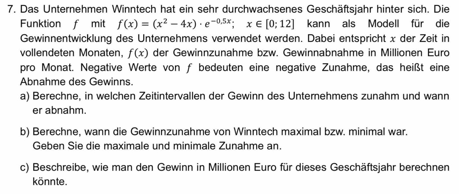 Das Unternehmen Winntech hat ein sehr durchwachsenes Geschäftsjahr hinter sich. Die 
Funktion f mit f(x)=(x^2-4x)· e^(-0,5x); x∈ [0;12] kann als Modell für die 
Gewinnentwicklung des Unternehmens verwendet werden. Dabei entspricht x der Zeit in 
vollendeten Monaten, f(x) der Gewinnzunahme bzw. Gewinnabnahme in Millionen Euro 
pro Monat. Negative Werte von f bedeuten eine negative Zunahme, das heißt eine 
Abnahme des Gewinns. 
a) Berechne, in welchen Zeitintervallen der Gewinn des Unternehmens zunahm und wann 
er abnahm. 
b) Berechne, wann die Gewinnzunahme von Winntech maximal bzw. minimal war. 
Geben Sie die maximale und minimale Zunahme an. 
c) Beschreibe, wie man den Gewinn in Millionen Euro für dieses Geschäftsjahr berechnen 
könnte.