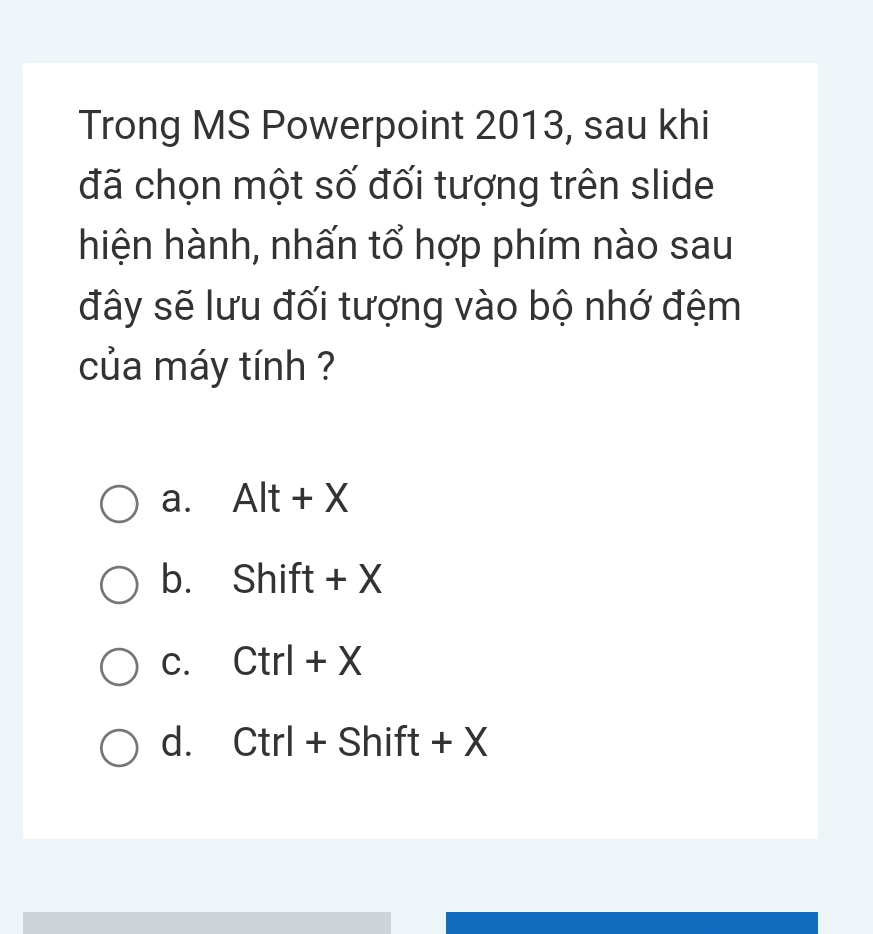 Trong MS Powerpoint 2013, sau khi
đã chọn một số đối tượng trên slide
hiện hành, nhấn tổ hợp phím nào sau
đây sẽ lưu đối tượng vào bộ nhớ đệm
của máy tính ?
a. Alt+X
b. Shift+X
C. Ctrl+X
d. Ctrl+Shift+X