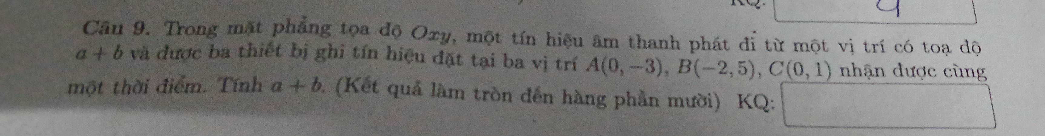 Trong mặt phẳng tọa độ Oxy, một tín hiệu âm thanh phát đỉ từ một vị trí có toạ dộ
a+b và được ba thiết bị ghi tín hiệu đặt tại ba vị trí A(0,-3), B(-2,5), C(0,1) nhận được cùng 
một thời điểm. Tính a+b (Kết quả làm tròn đến hàng phần mười) KQ: 
 □ /□  