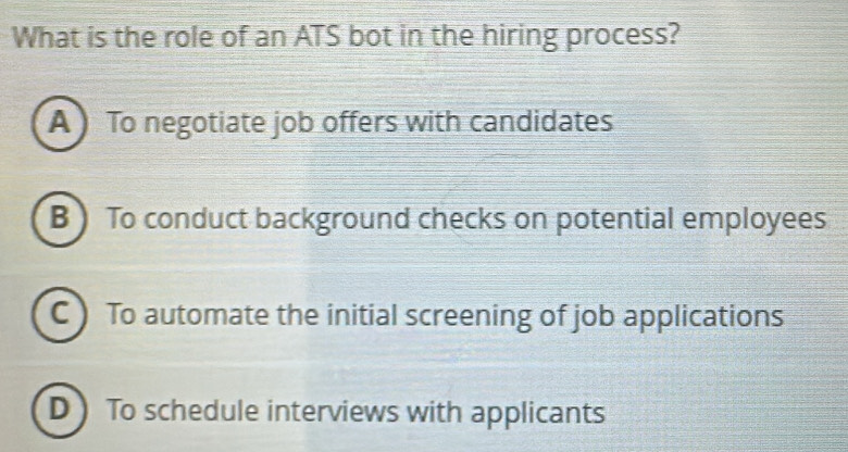 What is the role of an ATS bot in the hiring process?
A ) To negotiate job offers with candidates
B ) To conduct background checks on potential employees
C ) To automate the initial screening of job applications
D  To schedule interviews with applicants