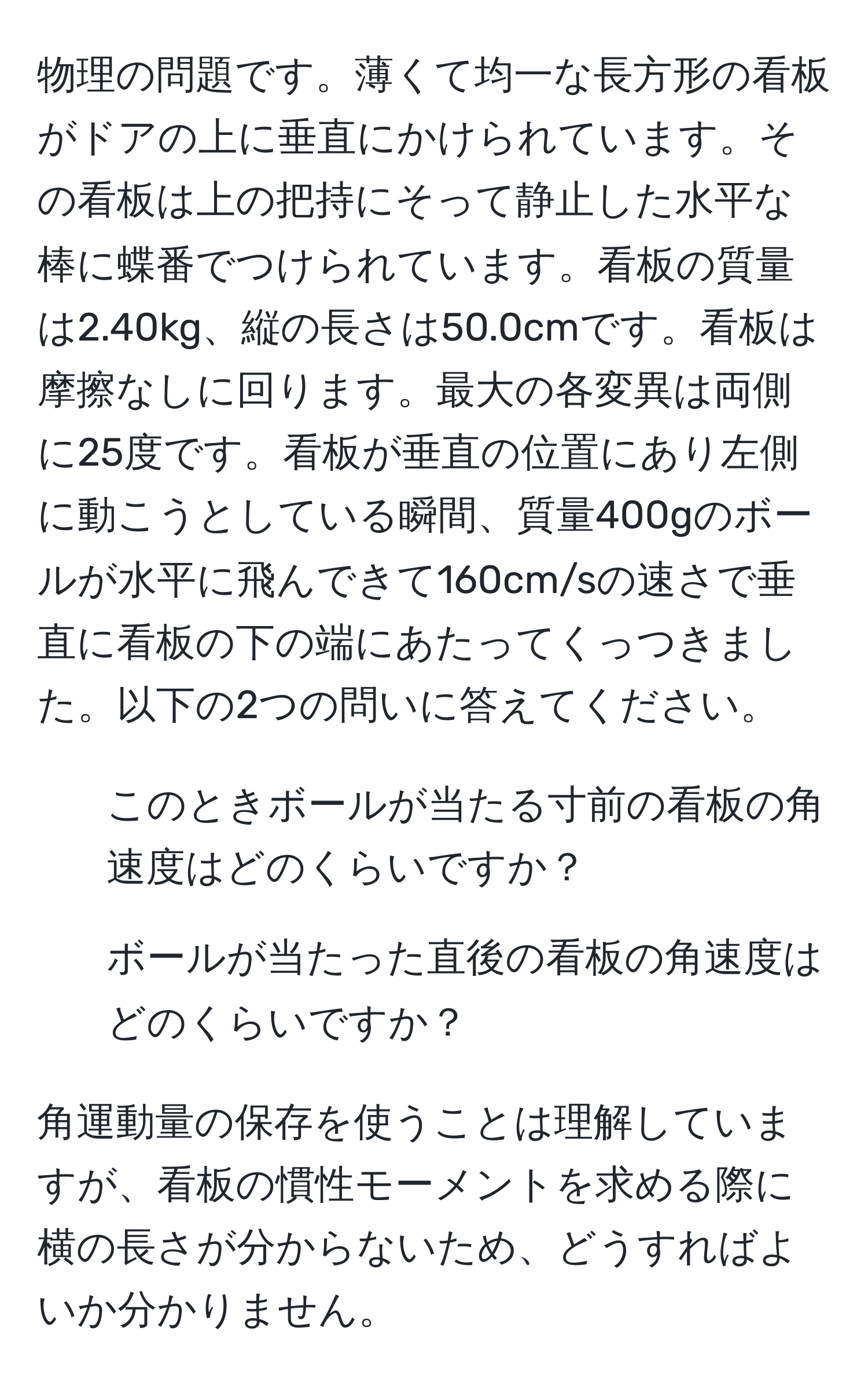 物理の問題です。薄くて均一な長方形の看板がドアの上に垂直にかけられています。その看板は上の把持にそって静止した水平な棒に蝶番でつけられています。看板の質量は2.40kg、縦の長さは50.0cmです。看板は摩擦なしに回ります。最大の各変異は両側に25度です。看板が垂直の位置にあり左側に動こうとしている瞬間、質量400gのボールが水平に飛んできて160cm/sの速さで垂直に看板の下の端にあたってくっつきました。以下の2つの問いに答えてください。
1. このときボールが当たる寸前の看板の角速度はどのくらいですか？
2. ボールが当たった直後の看板の角速度はどのくらいですか？

角運動量の保存を使うことは理解していますが、看板の慣性モーメントを求める際に横の長さが分からないため、どうすればよいか分かりません。