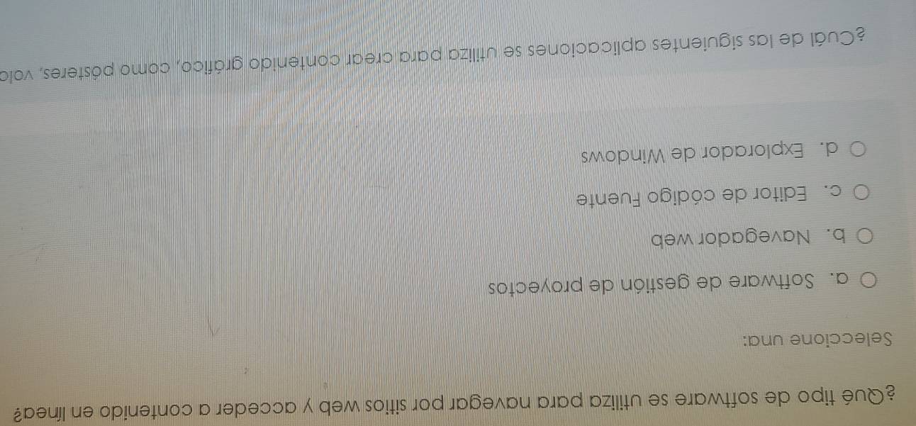 ¿Qué tipo de software se utiliza para navegar por sitios web y acceder a contenido en línea?
Seleccione una:
a. Software de gestión de proyectos
b. Navegador web
c. Editor de código Fuente
d. Explorador de Windows
¿Cuál de las siguientes aplicaciones se utiliza para crear contenido gráfico, como pósteres, volo